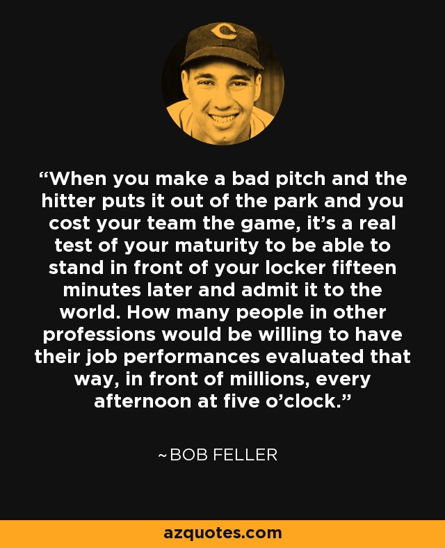 When you make a bad pitch and the hitter puts it out of the park and you cost your team the game, it's a real test of your maturity to be able to stand in front of your locker fifteen minutes later and admit it to the world. How many people in other professions would be willing to have their job performances evaluated that way, in front of millions, every afternoon at five o'clock. - Bob Feller