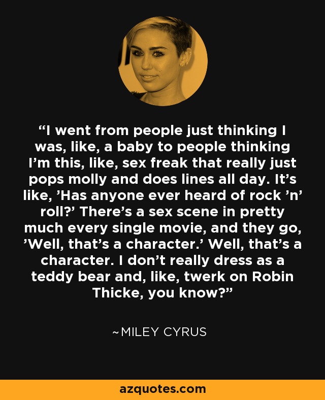 I went from people just thinking I was, like, a baby to people thinking I’m this, like, sex freak that really just pops molly and does lines all day. It’s like, 'Has anyone ever heard of rock 'n' roll?' There’s a sex scene in pretty much every single movie, and they go, 'Well, that’s a character.' Well, that’s a character. I don’t really dress as a teddy bear and, like, twerk on Robin Thicke, you know? - Miley Cyrus