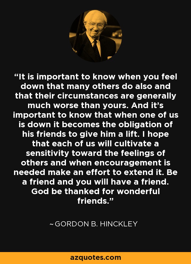 It is important to know when you feel down that many others do also and that their circumstances are generally much worse than yours. And it’s important to know that when one of us is down it becomes the obligation of his friends to give him a lift. I hope that each of us will cultivate a sensitivity toward the feelings of others and when encouragement is needed make an effort to extend it. Be a friend and you will have a friend. God be thanked for wonderful friends. - Gordon B. Hinckley