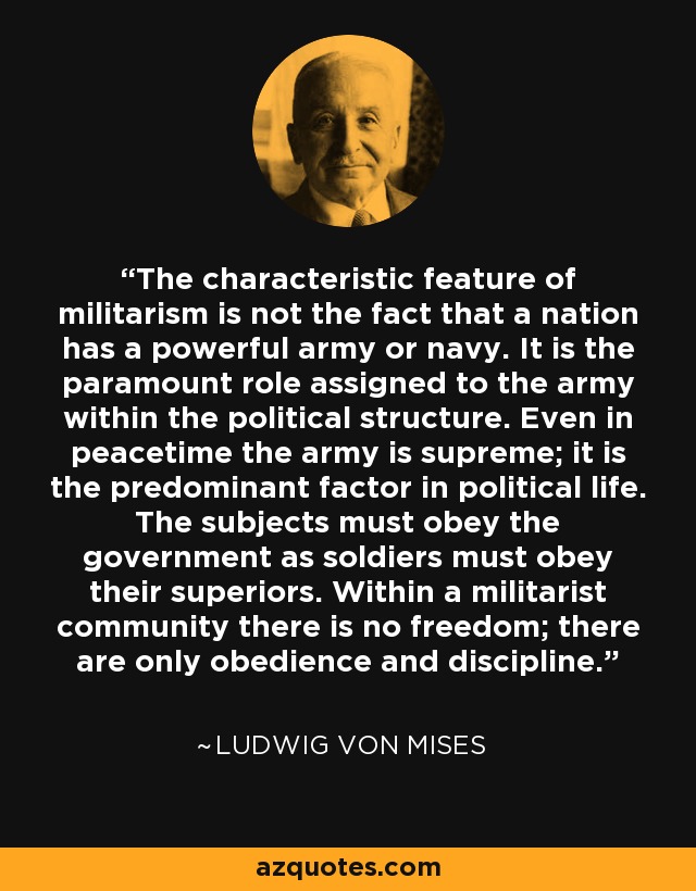 The characteristic feature of militarism is not the fact that a nation has a powerful army or navy. It is the paramount role assigned to the army within the political structure. Even in peacetime the army is supreme; it is the predominant factor in political life. The subjects must obey the government as soldiers must obey their superiors. Within a militarist community there is no freedom; there are only obedience and discipline. - Ludwig von Mises