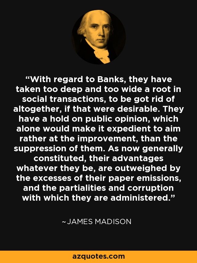 With regard to Banks, they have taken too deep and too wide a root in social transactions, to be got rid of altogether, if that were desirable. They have a hold on public opinion, which alone would make it expedient to aim rather at the improvement, than the suppression of them. As now generally constituted, their advantages whatever they be, are outweighed by the excesses of their paper emissions, and the partialities and corruption with which they are administered. - James Madison