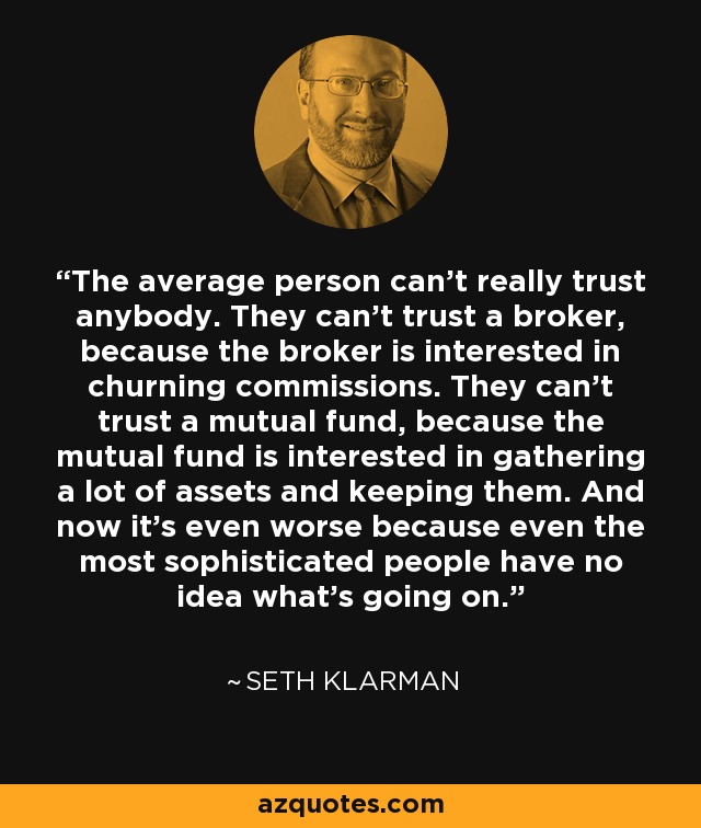 The average person can’t really trust anybody. They can’t trust a broker, because the broker is interested in churning commissions. They can’t trust a mutual fund, because the mutual fund is interested in gathering a lot of assets and keeping them. And now it’s even worse because even the most sophisticated people have no idea what’s going on. - Seth Klarman