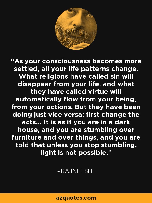 As your consciousness becomes more settled, all your life patterns change. What religions have called sin will disappear from your life, and what they have called virtue will automatically flow from your being, from your actions. But they have been doing just vice versa: first change the acts... It is as if you are in a dark house, and you are stumbling over furniture and over things, and you are told that unless you stop stumbling, light is not possible. - Rajneesh