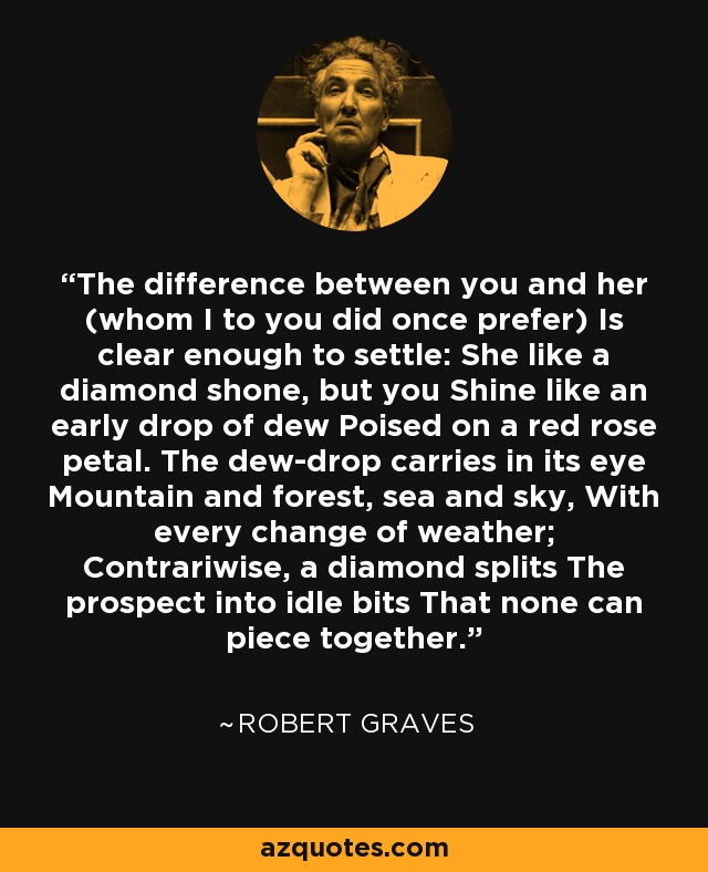 The difference between you and her (whom I to you did once prefer) Is clear enough to settle: She like a diamond shone, but you Shine like an early drop of dew Poised on a red rose petal. The dew-drop carries in its eye Mountain and forest, sea and sky, With every change of weather; Contrariwise, a diamond splits The prospect into idle bits That none can piece together. - Robert Graves