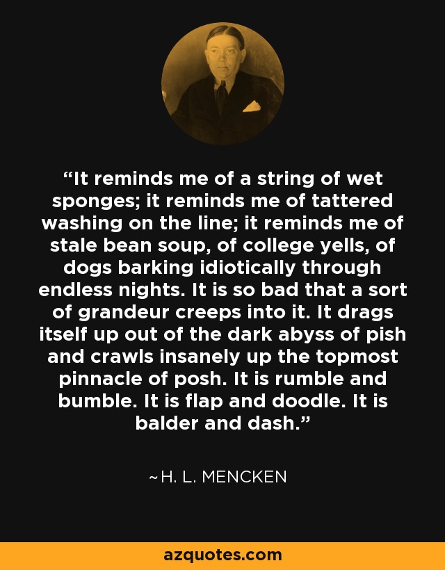 It reminds me of a string of wet sponges; it reminds me of tattered washing on the line; it reminds me of stale bean soup, of college yells, of dogs barking idiotically through endless nights. It is so bad that a sort of grandeur creeps into it. It drags itself up out of the dark abyss of pish and crawls insanely up the topmost pinnacle of posh. It is rumble and bumble. It is flap and doodle. It is balder and dash. - H. L. Mencken