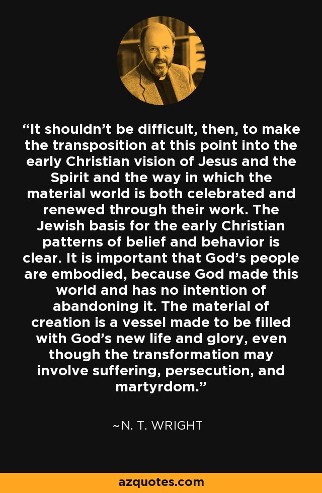 It shouldn't be difficult, then, to make the transposition at this point into the early Christian vision of Jesus and the Spirit and the way in which the material world is both celebrated and renewed through their work. The Jewish basis for the early Christian patterns of belief and behavior is clear. It is important that God's people are embodied, because God made this world and has no intention of abandoning it. The material of creation is a vessel made to be filled with God's new life and glory, even though the transformation may involve suffering, persecution, and martyrdom. - N. T. Wright