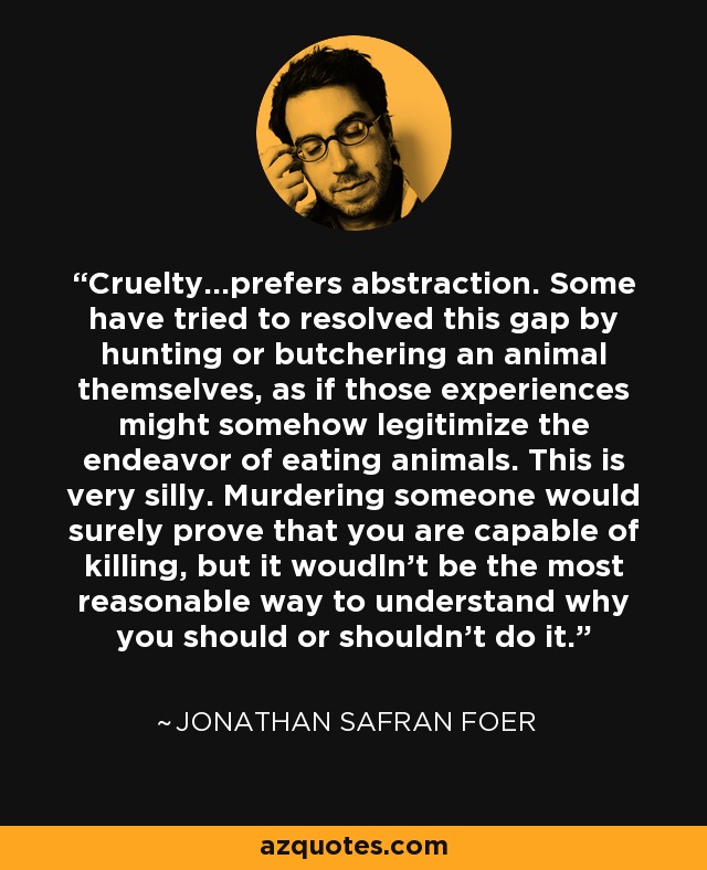 Cruelty...prefers abstraction. Some have tried to resolved this gap by hunting or butchering an animal themselves, as if those experiences might somehow legitimize the endeavor of eating animals. This is very silly. Murdering someone would surely prove that you are capable of killing, but it woudln't be the most reasonable way to understand why you should or shouldn't do it. - Jonathan Safran Foer