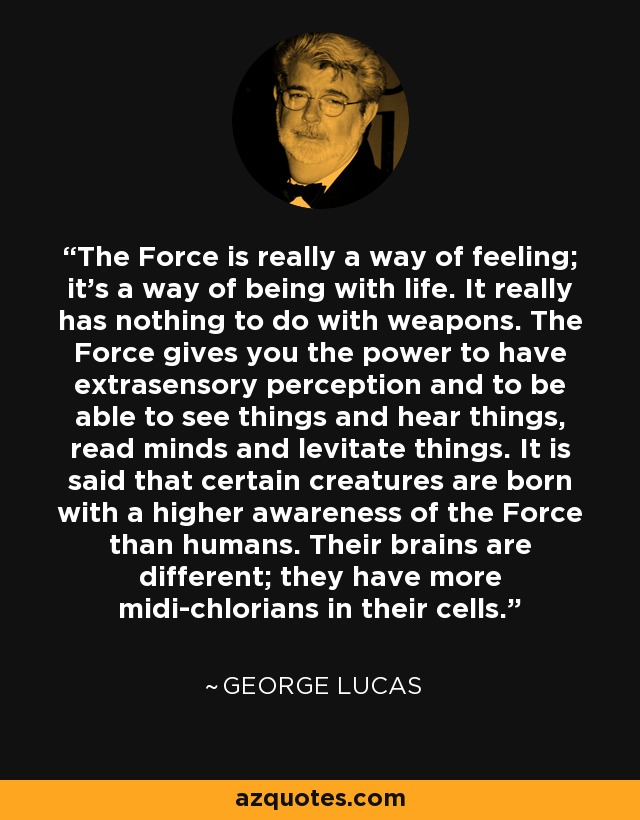The Force is really a way of feeling; it's a way of being with life. It really has nothing to do with weapons. The Force gives you the power to have extrasensory perception and to be able to see things and hear things, read minds and levitate things. It is said that certain creatures are born with a higher awareness of the Force than humans. Their brains are different; they have more midi-chlorians in their cells. - George Lucas