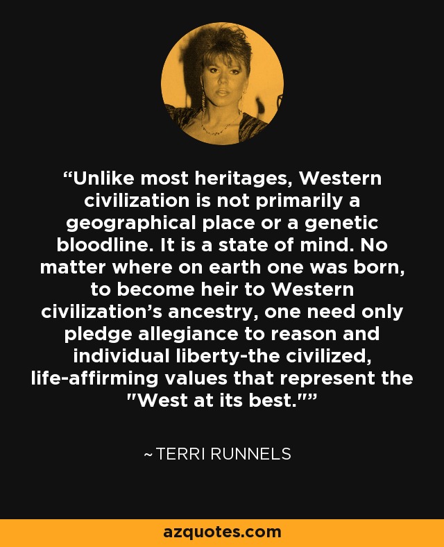 Unlike most heritages, Western civilization is not primarily a geographical place or a genetic bloodline. It is a state of mind. No matter where on earth one was born, to become heir to Western civilization's ancestry, one need only pledge allegiance to reason and individual liberty-the civilized, life-affirming values that represent the 