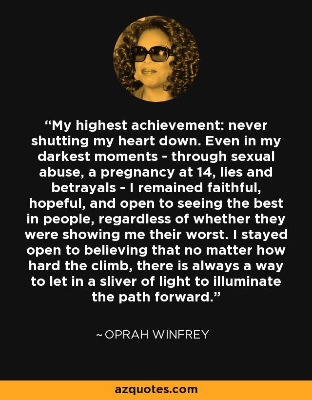 My highest achievement: never shutting my heart down. Even in my darkest moments - through sexual abuse, a pregnancy at 14, lies and betrayals - I remained faithful, hopeful, and open to seeing the best in people, regardless of whether they were showing me their worst. I stayed open to believing that no matter how hard the climb, there is always a way to let in a sliver of light to illuminate the path forward. - Oprah Winfrey