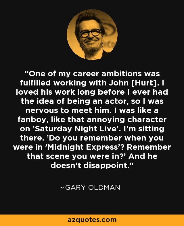 One of my career ambitions was fulfilled working with John [Hurt]. I loved his work long before I ever had the idea of being an actor, so I was nervous to meet him. I was like a fanboy, like that annoying character on 'Saturday Night Live'. I'm sitting there. 'Do you remember when you were in 'Midnight Express'? Remember that scene you were in?' And he doesn't disappoint. - Gary Oldman