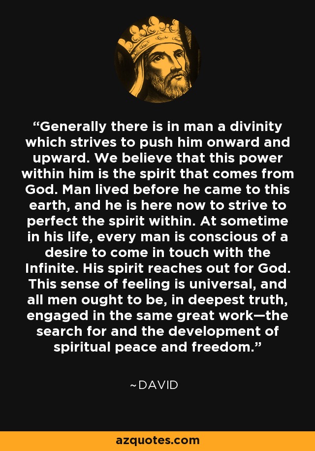 Generally there is in man a divinity which strives to push him onward and upward. We believe that this power within him is the spirit that comes from God. Man lived before he came to this earth, and he is here now to strive to perfect the spirit within. At sometime in his life, every man is conscious of a desire to come in touch with the Infinite. His spirit reaches out for God. This sense of feeling is universal, and all men ought to be, in deepest truth, engaged in the same great work—the search for and the development of spiritual peace and freedom. - David