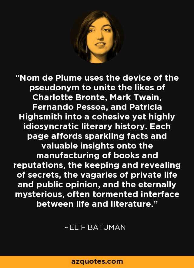 Nom de Plume uses the device of the pseudonym to unite the likes of Charlotte Bronte, Mark Twain, Fernando Pessoa, and Patricia Highsmith into a cohesive yet highly idiosyncratic literary history. Each page affords sparkling facts and valuable insights onto the manufacturing of books and reputations, the keeping and revealing of secrets, the vagaries of private life and public opinion, and the eternally mysterious, often tormented interface between life and literature. - Elif Batuman