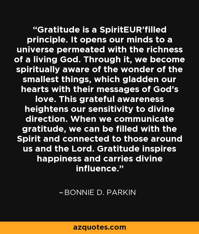 Gratitude is a SpiritEUR'filled principle. It opens our minds to a universe permeated with the richness of a living God. Through it, we become spiritually aware of the wonder of the smallest things, which gladden our hearts with their messages of God's love. This grateful awareness heightens our sensitivity to divine direction. When we communicate gratitude, we can be filled with the Spirit and connected to those around us and the Lord. Gratitude inspires happiness and carries divine influence. - Bonnie D. Parkin