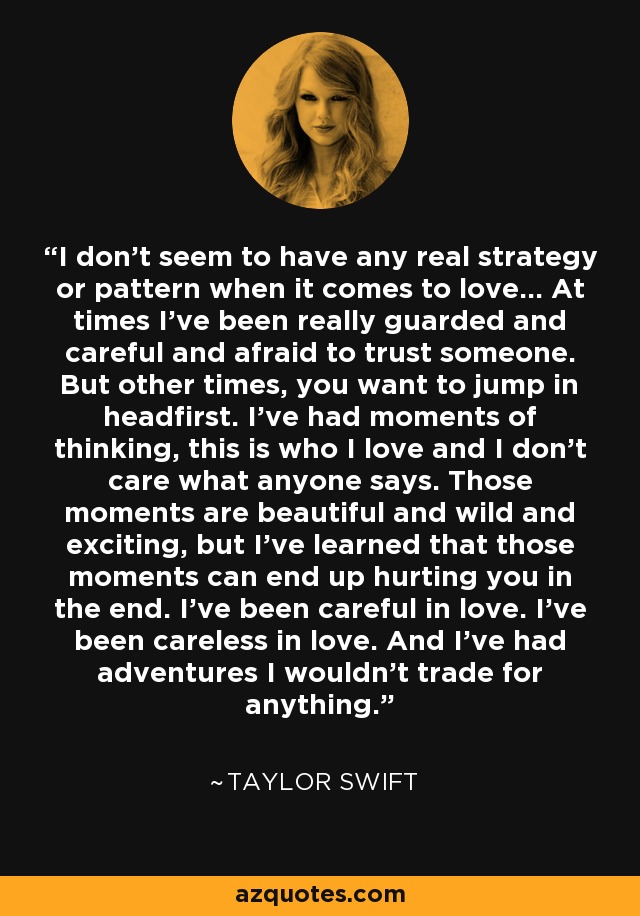 I don't seem to have any real strategy or pattern when it comes to love... At times I've been really guarded and careful and afraid to trust someone. But other times, you want to jump in headfirst. I've had moments of thinking, this is who I love and I don't care what anyone says. Those moments are beautiful and wild and exciting, but I've learned that those moments can end up hurting you in the end. I've been careful in love. I've been careless in love. And I've had adventures I wouldn't trade for anything. - Taylor Swift