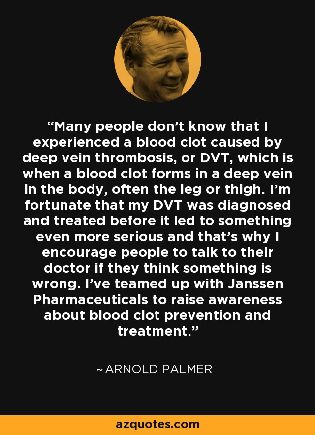 Many people don't know that I experienced a blood clot caused by deep vein thrombosis, or DVT, which is when a blood clot forms in a deep vein in the body, often the leg or thigh. I'm fortunate that my DVT was diagnosed and treated before it led to something even more serious and that's why I encourage people to talk to their doctor if they think something is wrong. I've teamed up with Janssen Pharmaceuticals to raise awareness about blood clot prevention and treatment. - Arnold Palmer