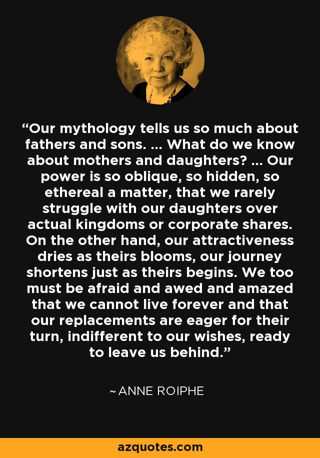 Our mythology tells us so much about fathers and sons. ... What do we know about mothers and daughters? ... Our power is so oblique, so hidden, so ethereal a matter, that we rarely struggle with our daughters over actual kingdoms or corporate shares. On the other hand, our attractiveness dries as theirs blooms, our journey shortens just as theirs begins. We too must be afraid and awed and amazed that we cannot live forever and that our replacements are eager for their turn, indifferent to our wishes, ready to leave us behind. - Anne Roiphe