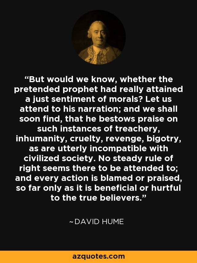 But would we know, whether the pretended prophet had really attained a just sentiment of morals? Let us attend to his narration; and we shall soon find, that he bestows praise on such instances of treachery, inhumanity, cruelty, revenge, bigotry, as are utterly incompatible with civilized society. No steady rule of right seems there to be attended to; and every action is blamed or praised, so far only as it is beneficial or hurtful to the true believers. - David Hume