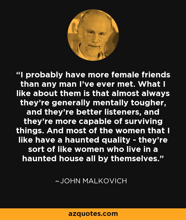I probably have more female friends than any man I've ever met. What I like about them is that almost always they're generally mentally tougher, and they're better listeners, and they're more capable of surviving things. And most of the women that I like have a haunted quality - they're sort of like women who live in a haunted house all by themselves. - John Malkovich