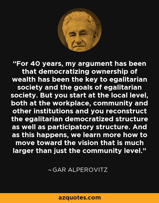 For 40 years, my argument has been that democratizing ownership of wealth has been the key to egalitarian society and the goals of egalitarian society. But you start at the local level, both at the workplace, community and other institutions and you reconstruct the egalitarian democratized structure as well as participatory structure. And as this happens, we learn more how to move toward the vision that is much larger than just the community level. - Gar Alperovitz
