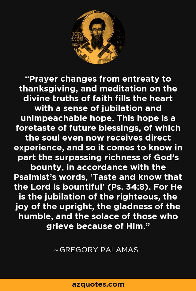 Prayer changes from entreaty to thanksgiving, and meditation on the divine truths of faith fills the heart with a sense of jubilation and unimpeachable hope. This hope is a foretaste of future blessings, of which the soul even now receives direct experience, and so it comes to know in part the surpassing richness of God's bounty, in accordance with the Psalmist's words, 'Taste and know that the Lord is bountiful' (Ps. 34:8). For He is the jubilation of the righteous, the joy of the upright, the gladness of the humble, and the solace of those who grieve because of Him. - Gregory Palamas