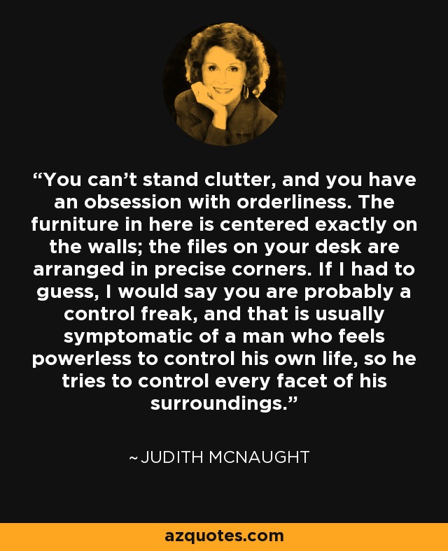 You can't stand clutter, and you have an obsession with orderliness. The furniture in here is centered exactly on the walls; the files on your desk are arranged in precise corners. If I had to guess, I would say you are probably a control freak, and that is usually symptomatic of a man who feels powerless to control his own life, so he tries to control every facet of his surroundings. - Judith McNaught