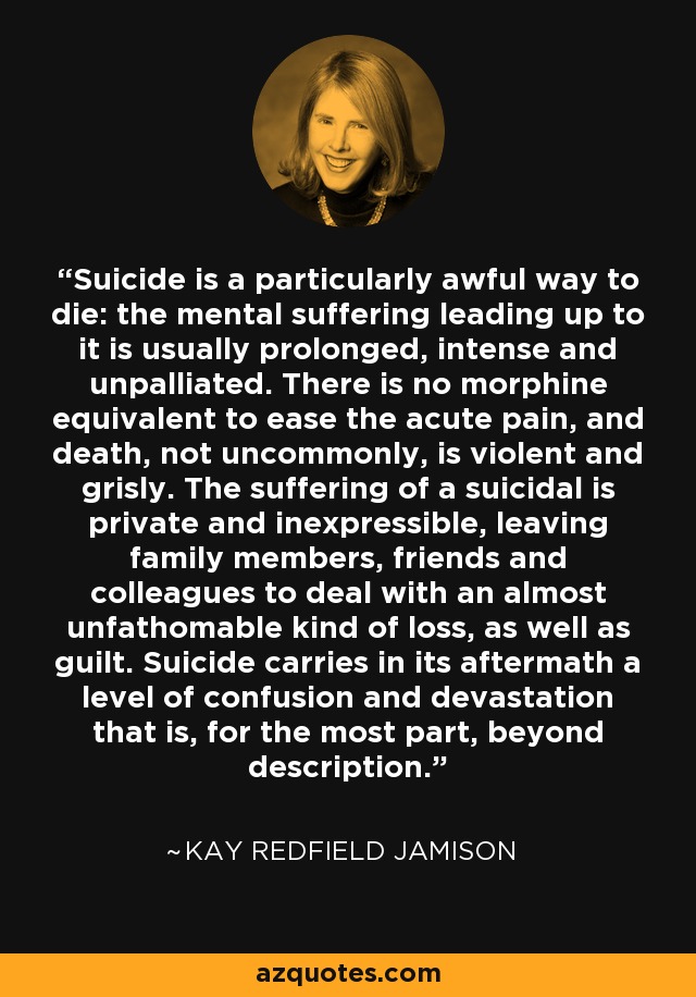Suicide is a particularly awful way to die: the mental suffering leading up to it is usually prolonged, intense and unpalliated. There is no morphine equivalent to ease the acute pain, and death, not uncommonly, is violent and grisly. The suffering of a suicidal is private and inexpressible, leaving family members, friends and colleagues to deal with an almost unfathomable kind of loss, as well as guilt. Suicide carries in its aftermath a level of confusion and devastation that is, for the most part, beyond description. - Kay Redfield Jamison