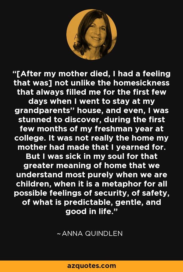 [After my mother died, I had a feeling that was] not unlike the homesickness that always filled me for the first few days when I went to stay at my grandparents'' house, and even, I was stunned to discover, during the first few months of my freshman year at college. It was not really the home my mother had made that I yearned for. But I was sick in my soul for that greater meaning of home that we understand most purely when we are children, when it is a metaphor for all possible feelings of security, of safety, of what is predictable, gentle, and good in life. - Anna Quindlen