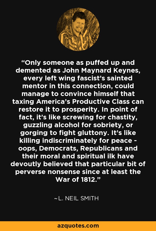 Only someone as puffed up and demented as John Maynard Keynes, every left wing fascist's sainted mentor in this connection, could manage to convince himself that taxing America's Productive Class can restore it to prosperity. In point of fact, it's like screwing for chastity, guzzling alcohol for sobriety, or gorging to fight gluttony. It's like killing indiscriminately for peace - oops, Democrats, Republicans and their moral and spiritual ilk have devoutly believed that particular bit of perverse nonsense since at least the War of 1812. - L. Neil Smith