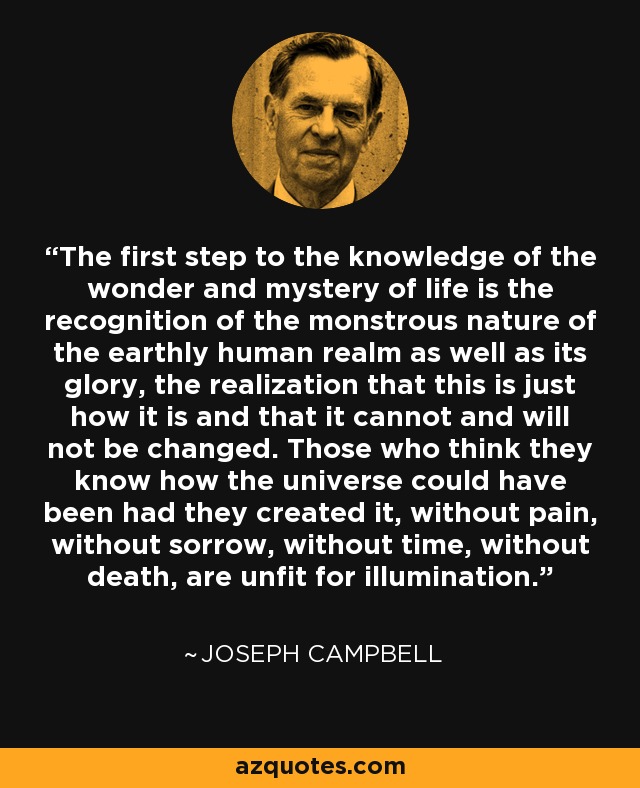 The first step to the knowledge of the wonder and mystery of life is the recognition of the monstrous nature of the earthly human realm as well as its glory, the realization that this is just how it is and that it cannot and will not be changed. Those who think they know how the universe could have been had they created it, without pain, without sorrow, without time, without death, are unfit for illumination. - Joseph Campbell