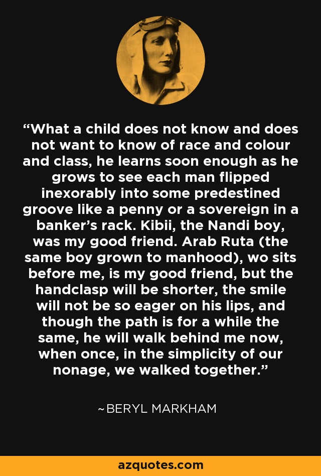 What a child does not know and does not want to know of race and colour and class, he learns soon enough as he grows to see each man flipped inexorably into some predestined groove like a penny or a sovereign in a banker's rack. Kibii, the Nandi boy, was my good friend. Arab Ruta (the same boy grown to manhood), wo sits before me, is my good friend, but the handclasp will be shorter, the smile will not be so eager on his lips, and though the path is for a while the same, he will walk behind me now, when once, in the simplicity of our nonage, we walked together. - Beryl Markham