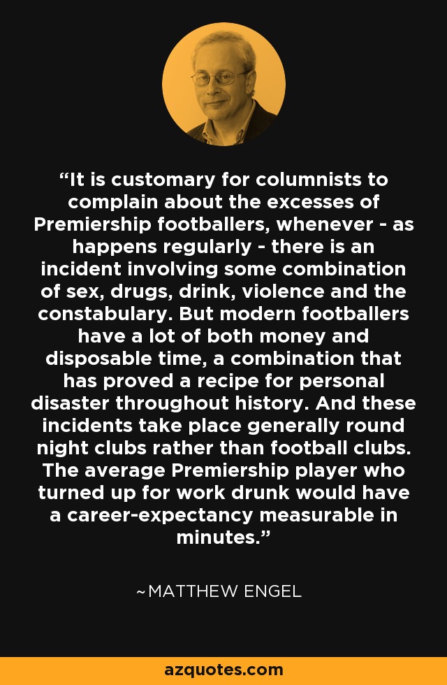 It is customary for columnists to complain about the excesses of Premiership footballers, whenever - as happens regularly - there is an incident involving some combination of sex, drugs, drink, violence and the constabulary. But modern footballers have a lot of both money and disposable time, a combination that has proved a recipe for personal disaster throughout history. And these incidents take place generally round night clubs rather than football clubs. The average Premiership player who turned up for work drunk would have a career-expectancy measurable in minutes. - Matthew Engel