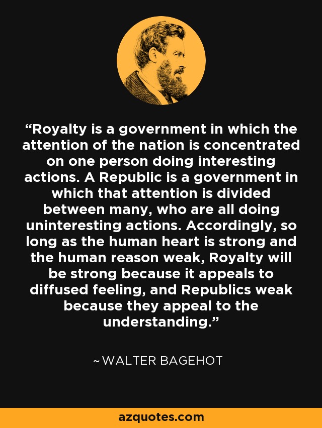 Royalty is a government in which the attention of the nation is concentrated on one person doing interesting actions. A Republic is a government in which that attention is divided between many, who are all doing uninteresting actions. Accordingly, so long as the human heart is strong and the human reason weak, Royalty will be strong because it appeals to diffused feeling, and Republics weak because they appeal to the understanding. - Walter Bagehot
