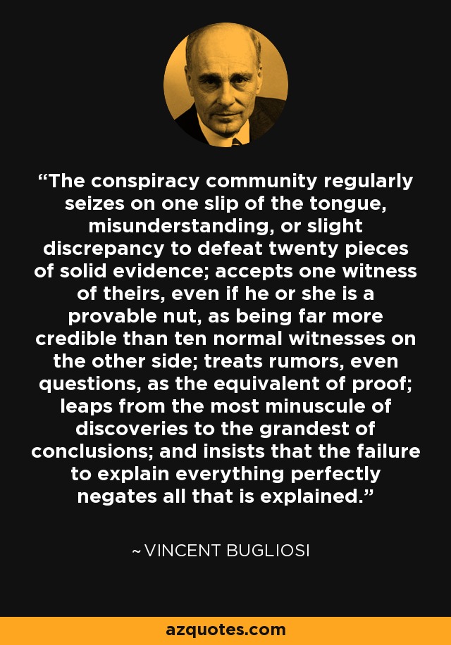 The conspiracy community regularly seizes on one slip of the tongue, misunderstanding, or slight discrepancy to defeat twenty pieces of solid evidence; accepts one witness of theirs, even if he or she is a provable nut, as being far more credible than ten normal witnesses on the other side; treats rumors, even questions, as the equivalent of proof; leaps from the most minuscule of discoveries to the grandest of conclusions; and insists that the failure to explain everything perfectly negates all that is explained. - Vincent Bugliosi