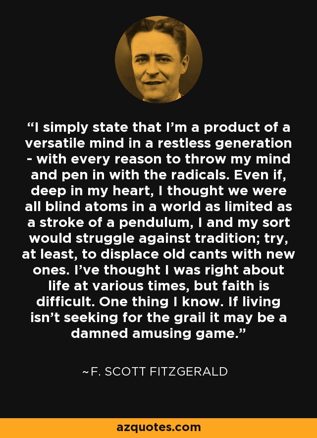 I simply state that I'm a product of a versatile mind in a restless generation - with every reason to throw my mind and pen in with the radicals. Even if, deep in my heart, I thought we were all blind atoms in a world as limited as a stroke of a pendulum, I and my sort would struggle against tradition; try, at least, to displace old cants with new ones. I've thought I was right about life at various times, but faith is difficult. One thing I know. If living isn't seeking for the grail it may be a damned amusing game. - F. Scott Fitzgerald