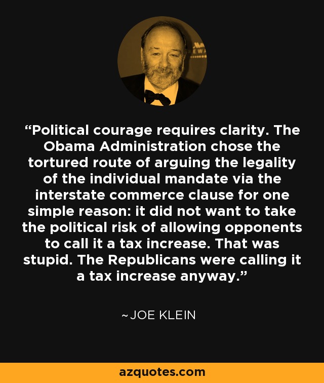 Political courage requires clarity. The Obama Administration chose the tortured route of arguing the legality of the individual mandate via the interstate commerce clause for one simple reason: it did not want to take the political risk of allowing opponents to call it a tax increase. That was stupid. The Republicans were calling it a tax increase anyway. - Joe Klein