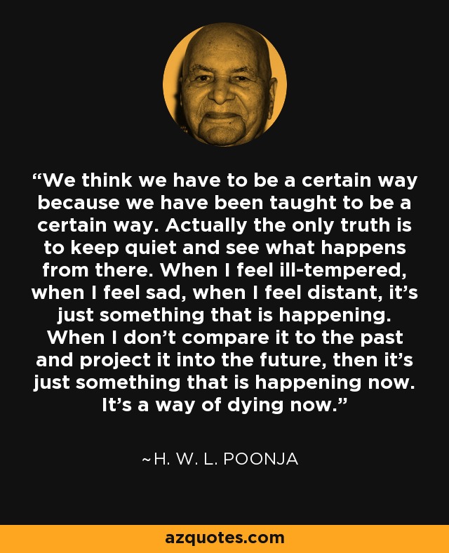 We think we have to be a certain way because we have been taught to be a certain way. Actually the only truth is to keep quiet and see what happens from there. When I feel ill-tempered, when I feel sad, when I feel distant, it's just something that is happening. When I don't compare it to the past and project it into the future, then it's just something that is happening now. It's a way of dying now. - H. W. L. Poonja