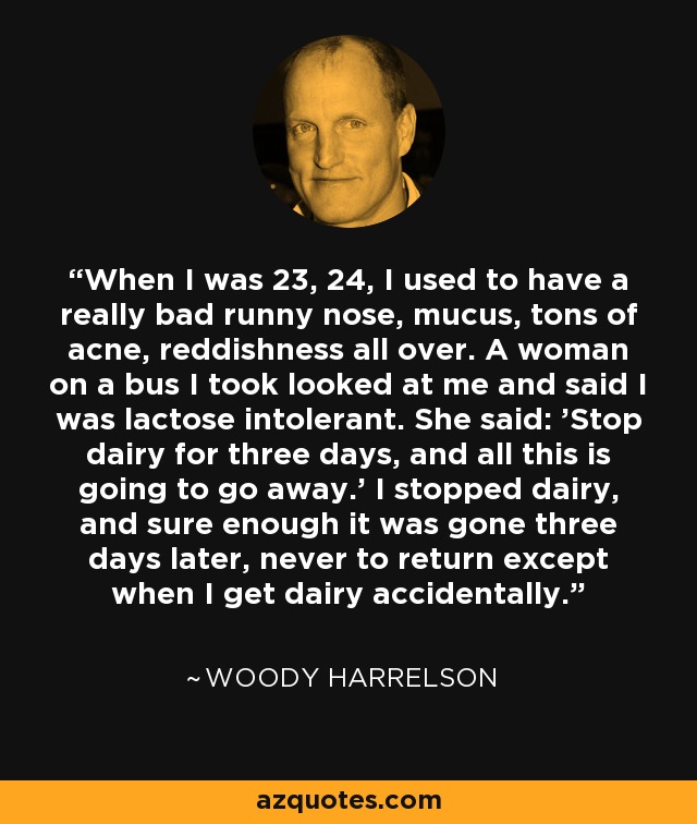 When I was 23, 24, I used to have a really bad runny nose, mucus, tons of acne, reddishness all over. A woman on a bus I took looked at me and said I was lactose intolerant. She said: 'Stop dairy for three days, and all this is going to go away.' I stopped dairy, and sure enough it was gone three days later, never to return except when I get dairy accidentally. - Woody Harrelson