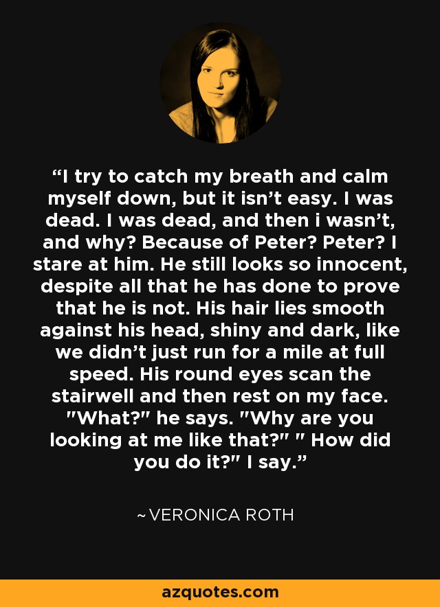 I try to catch my breath and calm myself down, but it isn't easy. I was dead. I was dead, and then i wasn't, and why? Because of Peter? Peter? I stare at him. He still looks so innocent, despite all that he has done to prove that he is not. His hair lies smooth against his head, shiny and dark, like we didn't just run for a mile at full speed. His round eyes scan the stairwell and then rest on my face. 