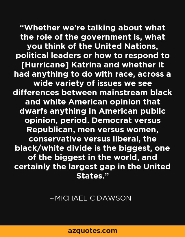 Whether we're talking about what the role of the government is, what you think of the United Nations, political leaders or how to respond to [Hurricane] Katrina and whether it had anything to do with race, across a wide variety of issues we see differences between mainstream black and white American opinion that dwarfs anything in American public opinion, period. Democrat versus Republican, men versus women, conservative versus liberal, the black/white divide is the biggest, one of the biggest in the world, and certainly the largest gap in the United States. - Michael C Dawson