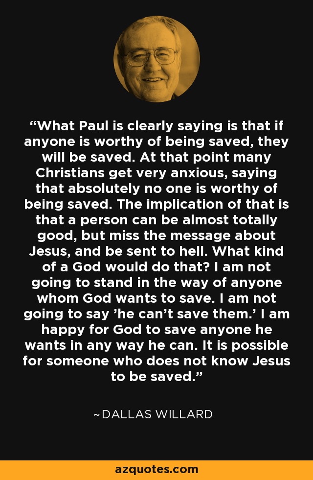 What Paul is clearly saying is that if anyone is worthy of being saved, they will be saved. At that point many Christians get very anxious, saying that absolutely no one is worthy of being saved. The implication of that is that a person can be almost totally good, but miss the message about Jesus, and be sent to hell. What kind of a God would do that? I am not going to stand in the way of anyone whom God wants to save. I am not going to say 'he can't save them.' I am happy for God to save anyone he wants in any way he can. It is possible for someone who does not know Jesus to be saved. - Dallas Willard