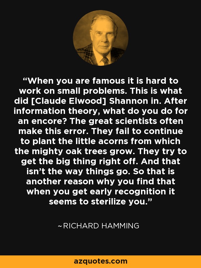 When you are famous it is hard to work on small problems. This is what did [Claude Elwood] Shannon in. After information theory, what do you do for an encore? The great scientists often make this error. They fail to continue to plant the little acorns from which the mighty oak trees grow. They try to get the big thing right off. And that isn't the way things go. So that is another reason why you find that when you get early recognition it seems to sterilize you. - Richard Hamming