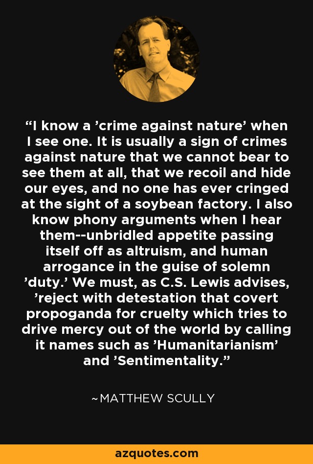 I know a 'crime against nature' when I see one. It is usually a sign of crimes against nature that we cannot bear to see them at all, that we recoil and hide our eyes, and no one has ever cringed at the sight of a soybean factory. I also know phony arguments when I hear them--unbridled appetite passing itself off as altruism, and human arrogance in the guise of solemn 'duty.' We must, as C.S. Lewis advises, 'reject with detestation that covert propoganda for cruelty which tries to drive mercy out of the world by calling it names such as 'Humanitarianism' and 'Sentimentality. - Matthew Scully