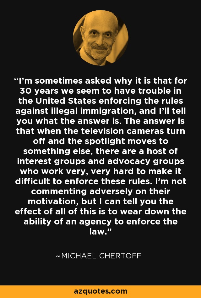 I'm sometimes asked why it is that for 30 years we seem to have trouble in the United States enforcing the rules against illegal immigration, and I'll tell you what the answer is. The answer is that when the television cameras turn off and the spotlight moves to something else, there are a host of interest groups and advocacy groups who work very, very hard to make it difficult to enforce these rules. I'm not commenting adversely on their motivation, but I can tell you the effect of all of this is to wear down the ability of an agency to enforce the law. - Michael Chertoff