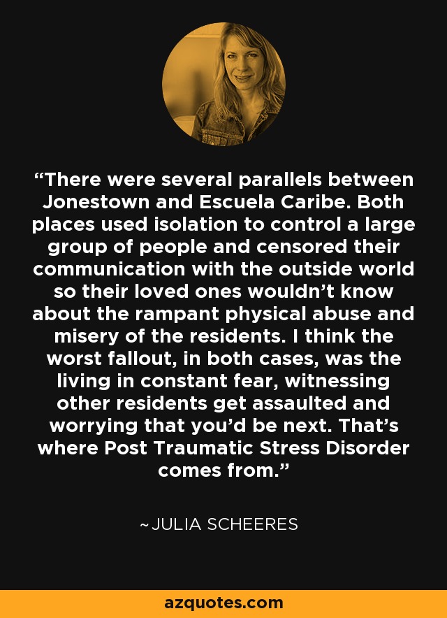 There were several parallels between Jonestown and Escuela Caribe. Both places used isolation to control a large group of people and censored their communication with the outside world so their loved ones wouldn't know about the rampant physical abuse and misery of the residents. I think the worst fallout, in both cases, was the living in constant fear, witnessing other residents get assaulted and worrying that you'd be next. That's where Post Traumatic Stress Disorder comes from. - Julia Scheeres