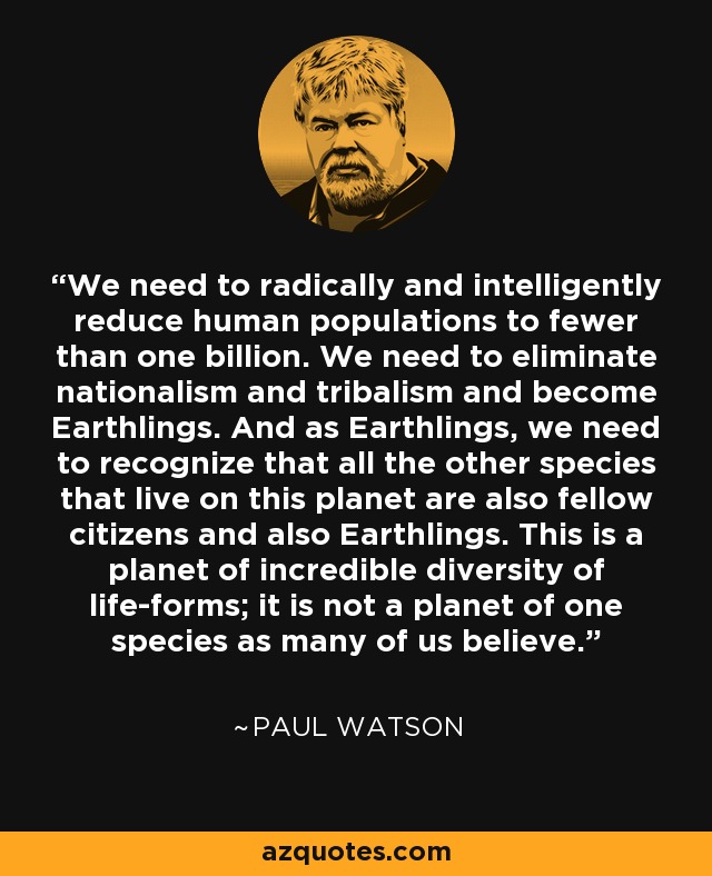 We need to radically and intelligently reduce human populations to fewer than one billion. We need to eliminate nationalism and tribalism and become Earthlings. And as Earthlings, we need to recognize that all the other species that live on this planet are also fellow citizens and also Earthlings. This is a planet of incredible diversity of life-forms; it is not a planet of one species as many of us believe. - Paul Watson