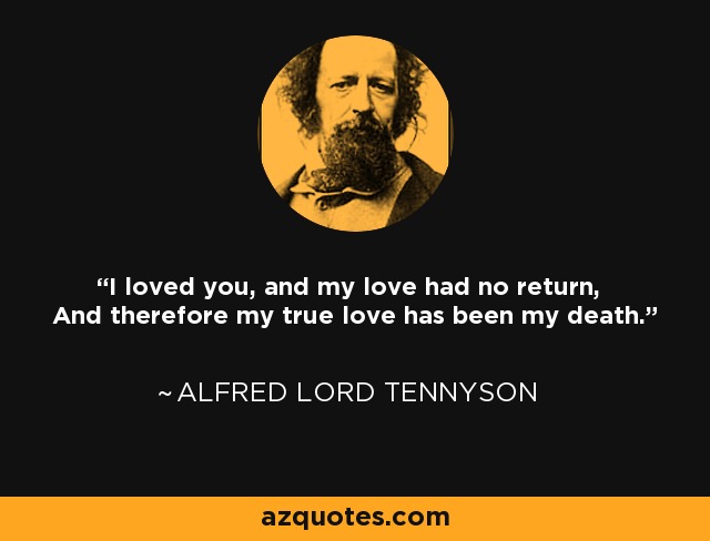 I loved you, and my love had no return, And therefore my true love has been my death. - Alfred Lord Tennyson