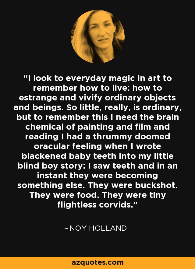 I look to everyday magic in art to remember how to live: how to estrange and vivify ordinary objects and beings. So little, really, is ordinary, but to remember this I need the brain chemical of painting and film and reading I had a thrummy doomed oracular feeling when I wrote blackened baby teeth into my little blind boy story: I saw teeth and in an instant they were becoming something else. They were buckshot. They were food. They were tiny flightless corvids. - Noy Holland