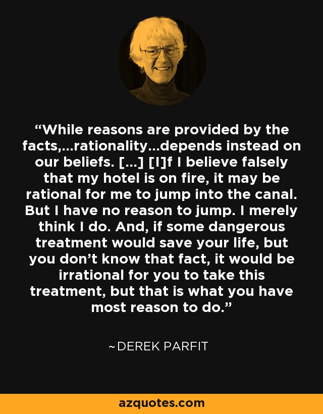 While reasons are provided by the facts,...rationality...depends instead on our beliefs. [...] [I]f I believe falsely that my hotel is on fire, it may be rational for me to jump into the canal. But I have no reason to jump. I merely think I do. And, if some dangerous treatment would save your life, but you don't know that fact, it would be irrational for you to take this treatment, but that is what you have most reason to do. - Derek Parfit