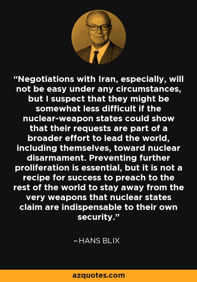 Negotiations with Iran, especially, will not be easy under any circumstances, but I suspect that they might be somewhat less difficult if the nuclear-weapon states could show that their requests are part of a broader effort to lead the world, including themselves, toward nuclear disarmament. Preventing further proliferation is essential, but it is not a recipe for success to preach to the rest of the world to stay away from the very weapons that nuclear states claim are indispensable to their own security. - Hans Blix